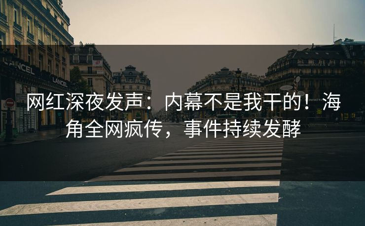 网红深夜发声：内幕不是我干的！海角全网疯传，事件持续发酵