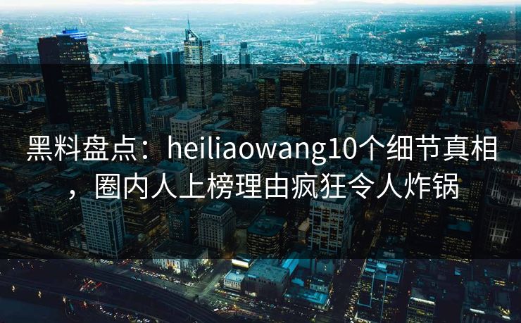 黑料盘点:heiliaowang10个细节真相,圈内人上榜理由疯狂令人炸锅 黑料盘点:heiliaowang10个细节真相,圈内人上榜理由疯狂令人炸锅
