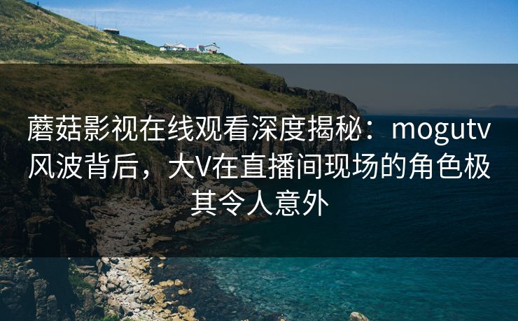 蘑菇影视在线观看深度揭秘：mogutv风波背后，大V在直播间现场的角色极其令人意外