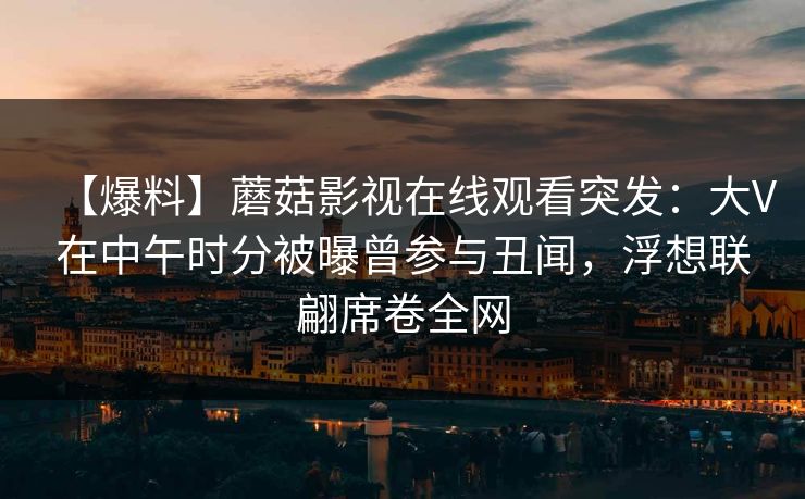【爆料】蘑菇影视在线观看突发：大V在中午时分被曝曾参与丑闻，浮想联翩席卷全网