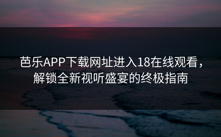 芭乐APP下载网址进入18在线观看，解锁全新视听盛宴的终极指南