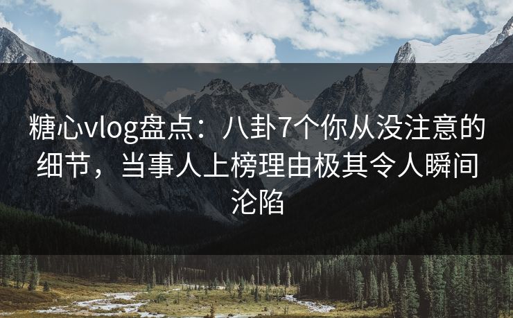 糖心vlog盘点：八卦7个你从没注意的细节，当事人上榜理由极其令人瞬间沦陷