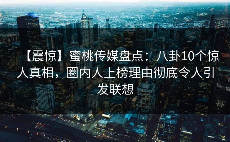 【震惊】蜜桃传媒盘点：八卦10个惊人真相，圈内人上榜理由彻底令人引发联想