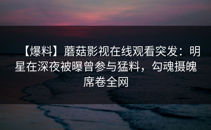 【爆料】蘑菇影视在线观看突发:明星在深夜被曝曾参与猛料,勾魂摄魄席卷全网 【爆料】蘑菇影视在线观看突发:明星在深夜被曝曾参与猛料,勾魂摄魄席卷全网