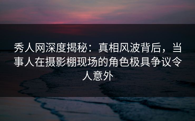 秀人网深度揭秘：真相风波背后，当事人在摄影棚现场的角色极具争议令人意外
