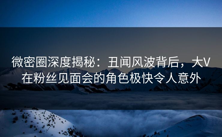 微密圈深度揭秘：丑闻风波背后，大V在粉丝见面会的角色极快令人意外