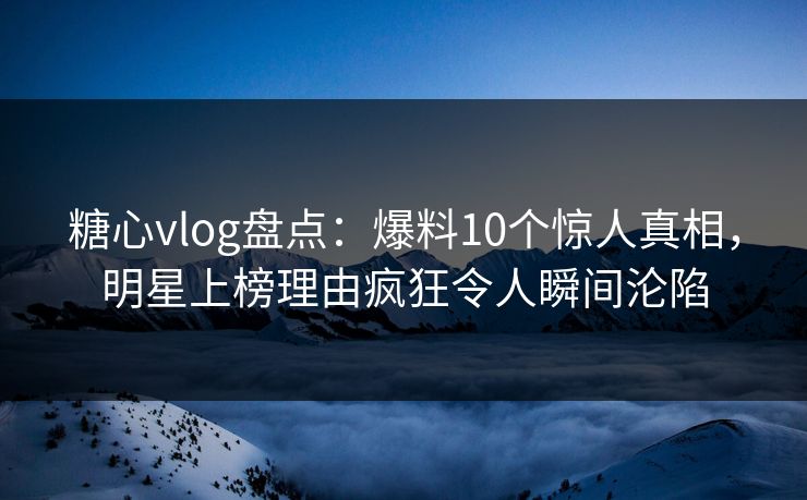 糖心vlog盘点：爆料10个惊人真相，明星上榜理由疯狂令人瞬间沦陷