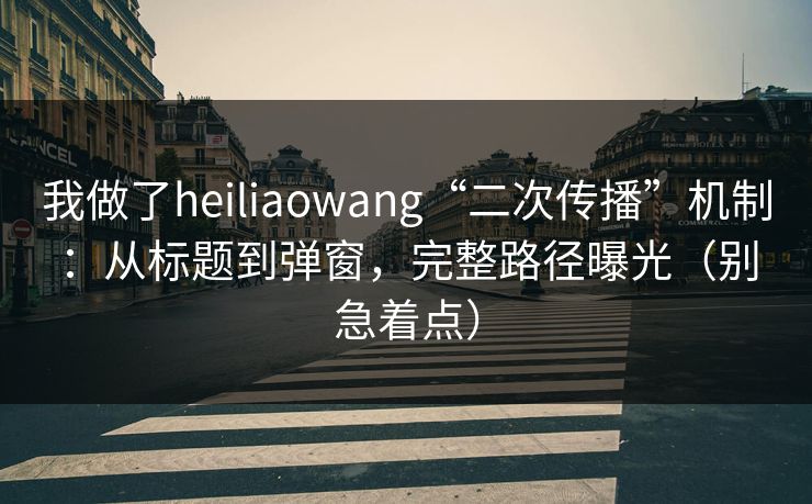 我做了heiliaowang“二次传播”机制：从标题到弹窗，完整路径曝光（别急着点）