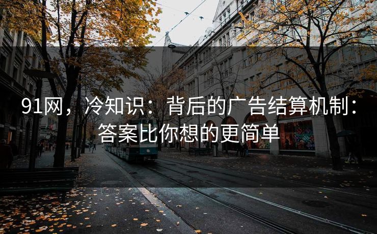 91网，冷知识：背后的广告结算机制：答案比你想的更简单