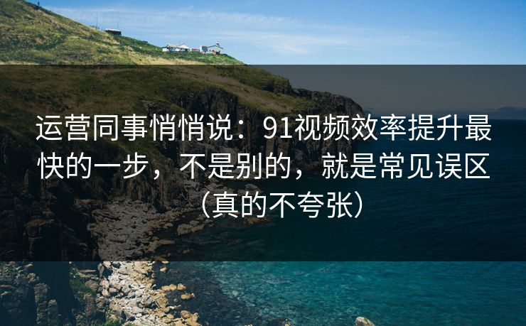 运营同事悄悄说：91视频效率提升最快的一步，不是别的，就是常见误区（真的不夸张）