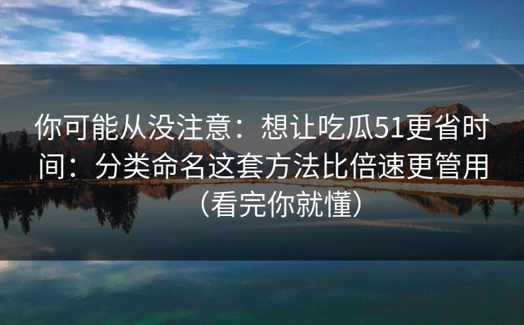 你可能从没注意：想让吃瓜51更省时间：分类命名这套方法比倍速更管用（看完你就懂）