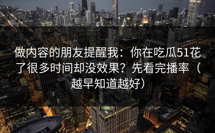 做内容的朋友提醒我：你在吃瓜51花了很多时间却没效果？先看完播率（越早知道越好）