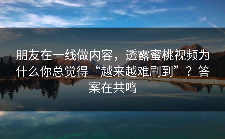 朋友在一线做内容，透露蜜桃视频为什么你总觉得“越来越难刷到”？答案在共鸣