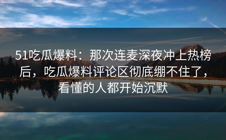 51吃瓜爆料：那次连麦深夜冲上热榜后，吃瓜爆料评论区彻底绷不住了，看懂的人都开始沉默